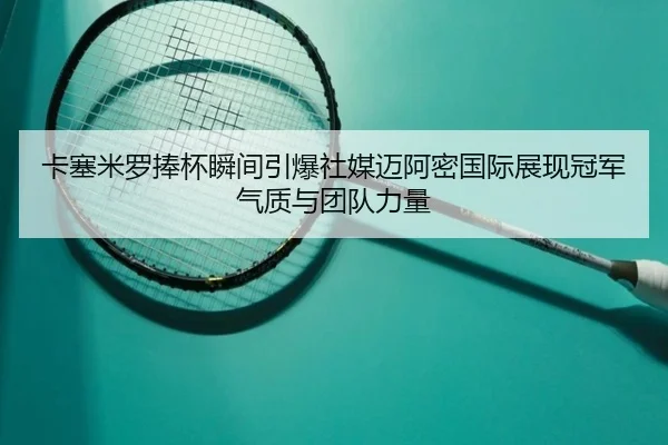 卡塞米罗捧杯瞬间引爆社媒迈阿密国际展现冠军气质与团队力量