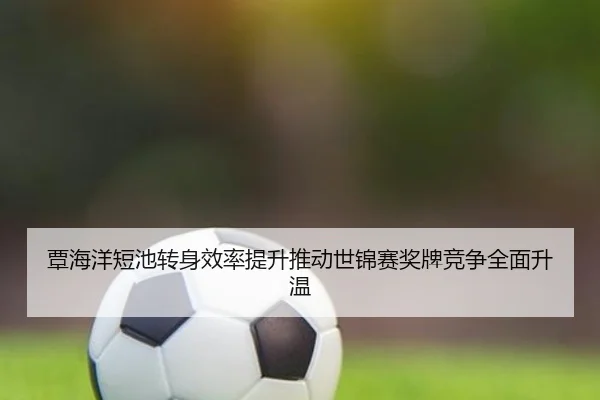 覃海洋短池转身效率提升推动世锦赛奖牌竞争全面升温