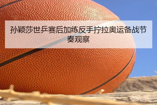 孙颖莎世乒赛后加练反手拧拉奥运备战节奏观察